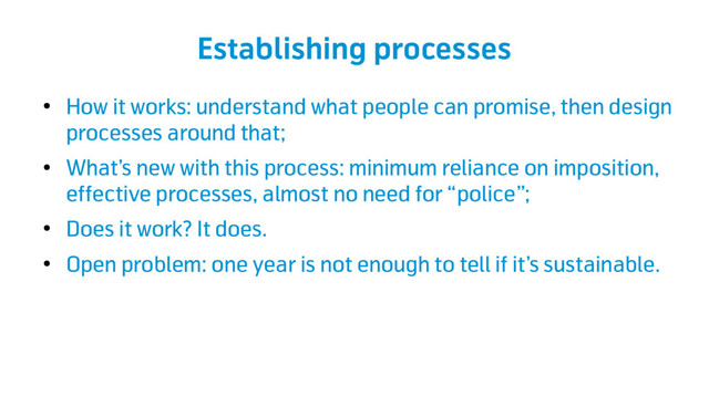 Establishing processes
●
How it works: understand what people can promise, then design
processes around that;
●
What’s new with this process: minimum reliance on imposition,
effective processes, almost no need for “police”;
●
Does it work? It does.
●
Open problem: one year is not enough to tell if it’s sustainable.
