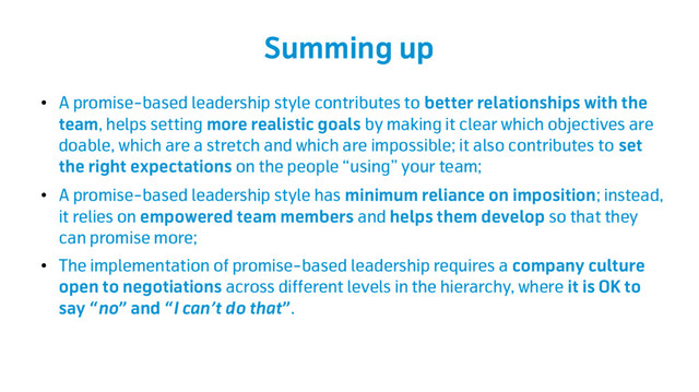 Summing up
●
A promise-based leadership style contributes to better relationships with the
team, helps setting more realistic goals by making it clear which objectives are
doable, which are a stretch and which are impossible; it also contributes to set
the right expectations on the people “using” your team;
●
A promise-based leadership style has minimum reliance on imposition; instead,
it relies on empowered team members and helps them develop so that they
can promise more;
●
The implementation of promise-based leadership requires a company culture
open to negotiations across different levels in the hierarchy, where it is OK to
say “no” and “I can’t do that”.
