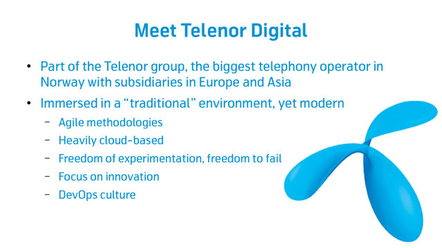Meet Telenor Digital
●
Part of the Telenor group, the biggest telephony operator in
Norway with subsidiaries in Europe and Asia
●
Immersed in a “traditional” environment, yet modern
– Agile methodologies
– Heavily cloud-based
– Freedom of experimentation, freedom to fail
– Focus on innovation
– DevOps culture
