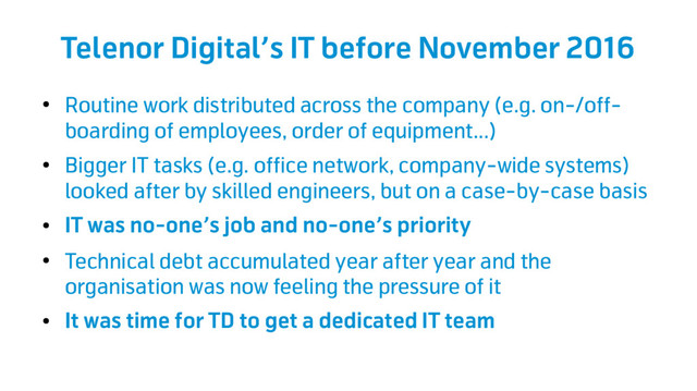Telenor Digital’s IT before November 2016
●
Routine work distributed across the company (e.g. on-/off-
boarding of employees, order of equipment...)
●
Bigger IT tasks (e.g. office network, company-wide systems)
looked after by skilled engineers, but on a case-by-case basis
●
IT was no-one’s job and no-one’s priority
●
Technical debt accumulated year after year and the
organisation was now feeling the pressure of it
●
It was time for TD to get a dedicated IT team
