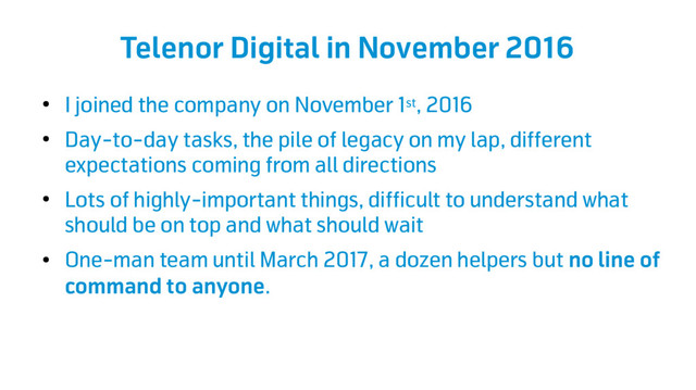 Telenor Digital in November 2016
●
I joined the company on November 1st, 2016
●
Day-to-day tasks, the pile of legacy on my lap, different
expectations coming from all directions
●
Lots of highly-important things, difficult to understand what
should be on top and what should wait
●
One-man team until March 2017, a dozen helpers but no line of
command to anyone.
