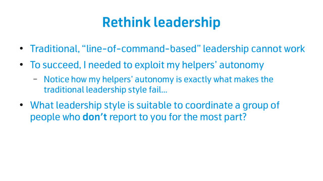 Rethink leadership
●
Traditional, “line-of-command-based” leadership cannot work
●
To succeed, I needed to exploit my helpers’ autonomy
– Notice how my helpers’ autonomy is exactly what makes the
traditional leadership style fail…
●
What leadership style is suitable to coordinate a group of
people who don’t report to you for the most part?
