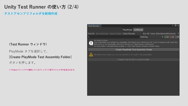 Unity Test Runner の使い方 (2/4)
テストアセンブリフォルダを新規作成
(Test Runner ウィンドウ)
PlayMode タブを選択して、
[Create PlayMode Test Assembly Folder]
ボタンを押します。
※ Project ウィンドウで選択しているディレクトリ配下にフォルダが生成されます。
