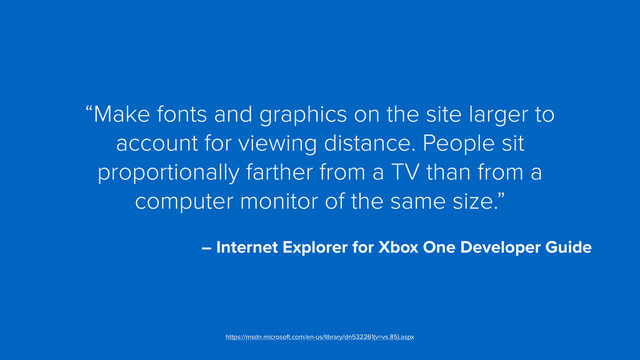 “Make fonts and graphics on the site larger to
account for viewing distance. People sit
proportionally farther from a TV than from a
computer monitor of the same size.”
 
– Internet Explorer for Xbox One Developer Guide
https://msdn.microsoft.com/en-us/library/dn532261(v=vs.85).aspx

