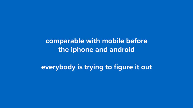 comparable with mobile before  
the iphone and android
everybody is trying to ﬁgure it out

