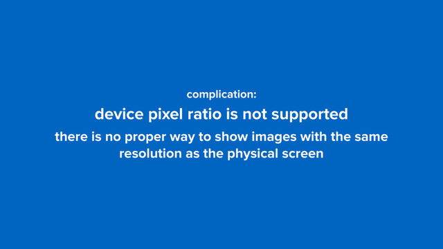 complication: 
device pixel ratio is not supported
there is no proper way to show images with the same
resolution as the physical screen
