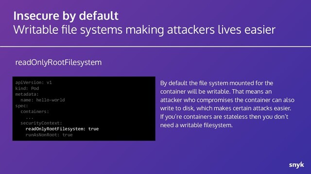 Insecure by default
Writable ﬁle systems making attackers lives easier
readOnlyRootFilesystem
apiVersion: v1
kind: Pod
metadata:
name: hello-world
spec:
containers:
...
securityContext:
readOnlyRootFilesystem: true
runAsNonRoot: true
By default the ﬁle system mounted for the
container will be writable. That means an
attacker who compromises the container can also
write to disk, which makes certain attacks easier.
If you’re containers are stateless then you don’t
need a writable ﬁlesystem.
