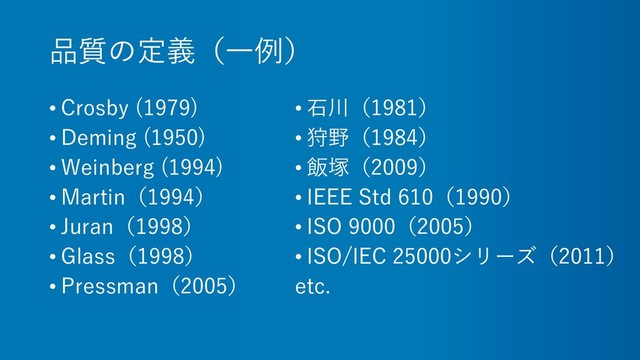 品質の定義（一例）
• Crosby (1979)
• Deming (1950)
• Weinberg (1994)
• Martin（1994）
• Juran（1998）
• Glass（1998）
• Pressman（2005）
• 石川（1981）
• 狩野（1984）
• 飯塚（2009）
• IEEE Std 610（1990）
• ISO 9000（2005）
• ISO/IEC 25000シリーズ（2011）
etc.
