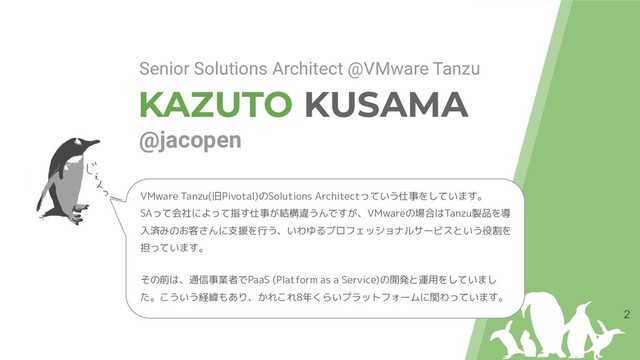 KAZUTO KUSAMA
@jacopen
2
Senior Solutions Architect @VMware Tanzu
VMware Tanzu(旧Pivotal)のSolutions Architectっていう仕事をしています。
SAって会社によって指す仕事が結構違うんですが、VMwareの場合はTanzu製品を導
入済みのお客さんに支援を行う、いわゆるプロフェッショナルサービスという役割を
担っています。
その前は、通信事業者でPaaS (Platform as a Service)の開発と運用をしていまし
た。こういう経緯もあり、かれこれ8年くらいプラットフォームに関わっています。
