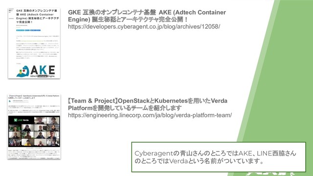 GKE 互換のオンプレコンテナ基盤 AKE (Adtech Container
Engine) 誕生秘話とアーキテクチャ完全公開！
https://developers.cyberagent.co.jp/blog/archives/12058/
【Team & Project】OpenStackとKubernetesを用いたVerda
Platformを開発しているチームを紹介します
https://engineering.linecorp.com/ja/blog/verda-platform-team/
Cyberagentの青山さんのところではAKE、LINE西脇さん
のところではVerdaという名前がついています。
