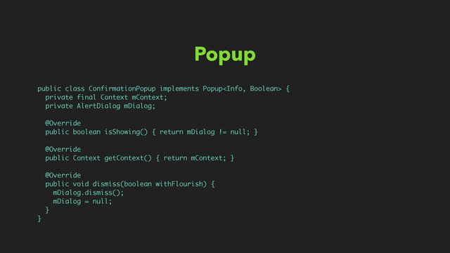 Popup
public class ConfirmationPopup implements Popup {
private final Context mContext;
private AlertDialog mDialog;
@Override
public boolean isShowing() { return mDialog != null; }
@Override
public Context getContext() { return mContext; }
@Override
public void dismiss(boolean withFlourish) {
mDialog.dismiss();
mDialog = null;
}
}
