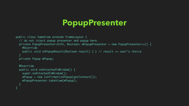PopupPresenter
public class SomeView extends FrameLayout {
// do not inject popup presenter and popup here.
private PopupPresenter mPopupPresenter = new PopupPresenter<>() {
@Override
public void onPopupResult(Boolean result) { } // result == user’s choice
}
private Popup mPopup;
@Override
public void onAttachedToWindow() {
super.onAttachedToWindow();
mPopup = new ConfirmationPopup(getContext());
mPopupPresenter.takeView(mPopup);
}
}
