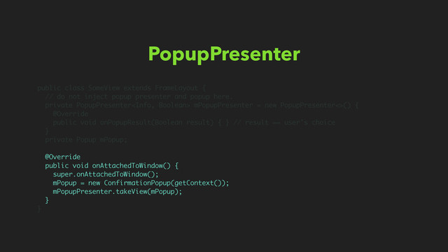 PopupPresenter
public class SomeView extends FrameLayout {
// do not inject popup presenter and popup here.
private PopupPresenter mPopupPresenter = new PopupPresenter<>() {
@Override
public void onPopupResult(Boolean result) { } // result == user’s choice
}
private Popup mPopup;
@Override
public void onAttachedToWindow() {
super.onAttachedToWindow();
mPopup = new ConfirmationPopup(getContext());
mPopupPresenter.takeView(mPopup);
}
}
