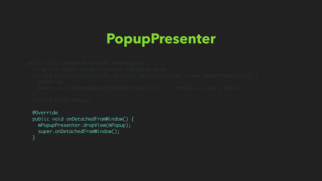 PopupPresenter
public class SomeView extends FrameLayout {
// do not inject popup presenter and popup here.
private PopupPresenter mPopupPresenter = new PopupPresenter<>() {
@Override
public void onPopupResult(Boolean result) { } // result == user’s choice
}
private Popup mPopup;
@Override
public void onDetachedFromWindow() {
mPopupPresenter.dropView(mPopup);
super.onDetachedFromWindow();
}
}

