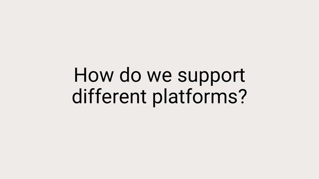 How do we support
different platforms?
