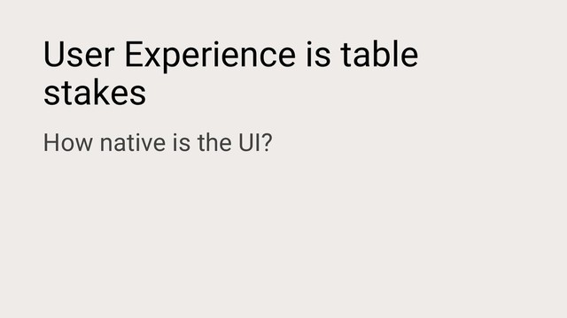 User Experience is table
stakes
How native is the UI?
How responsive is the app?
