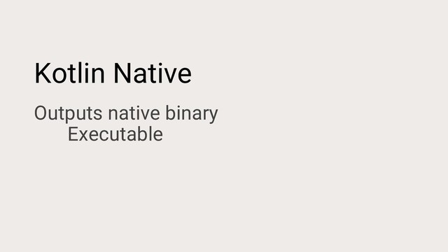 Kotlin Native
Outputs native binary
Executable
