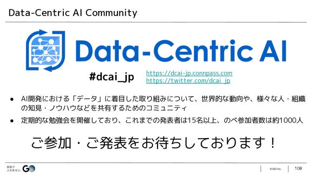 © GO Inc. 108
Data-Centric AI Community
● AI開発における「データ」に着目した取り組みについて、世界的な動向や、様々な人・組織
の知見・ノウハウなどを共有するためのコミュニティ
● 定期的な勉強会を開催しており、これまでの発表者は15名以上、のべ参加者数は約1000人
ご参加・ご発表をお待ちしております！
https://dcai-jp.connpass.com
https://twitter.com/dcai_jp
#dcai_jp
