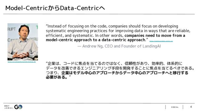 © GO Inc. 4
Model-CentricからData-Centricへ
“Instead of focusing on the code, companies should focus on developing
systematic engineering practices for improving data in ways that are reliable,
efficient, and systematic. In other words, companies need to move from a
model-centric approach to a data-centric approach.”
— Andrew Ng, CEO and Founder of LandingAI
“企業は、コードに焦点を当てるのではなく、信頼性があり、効率的、体系的に
データを改善できるエンジニアリング手段を開発することに焦点を当てるべきである。
つまり、企業はモデル中心のアプローチからデータ中心のアプローチへと移行する
必要がある。”
https://en.wikipedia.org/wiki/Andrew_Ng
https://landing.ai/data-centric-ai/
