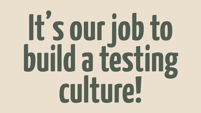 It’s our job to
build a testing
culture!

