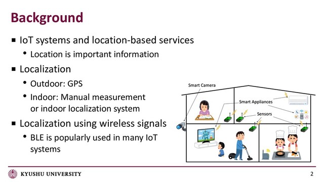 Background
2
■ IoT systems and location-based services
• Location is important information
■ Localization
• Outdoor: GPS
• Indoor: Manual measurement
or indoor localization system
■ Localization using wireless signals
• BLE is popularly used in many IoT
systems
