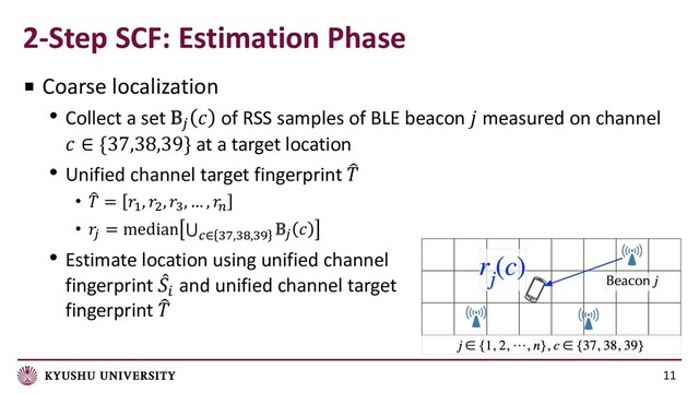2-Step SCF: Estimation Phase
11
■ Coarse localization
• Collect a set B#
 of RSS samples of BLE beacon  measured on channel
 ∈ {37,38,39} at a target location
• Unified channel target fingerprint /

• 4
 = #, $, ', … , %
• 
& = median ⋃(∈ '*,'+,',
B& 
• Estimate location using unified channel
fingerprint 1
!
and unified channel target
fingerprint /

