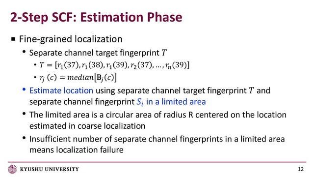 2-Step SCF: Estimation Phase
12
■ Fine-grained localization
• Separate channel target fingerprint 
•  = #
37 , #
38 , #
39 , $
37 , … , %
(39)
• 
&  =  B& 
• Estimate location using separate channel target fingerprint  and
separate channel fingerprint !
in a limited area
• The limited area is a circular area of radius R centered on the location
estimated in coarse localization
• Insufficient number of separate channel fingerprints in a limited area
means localization failure
