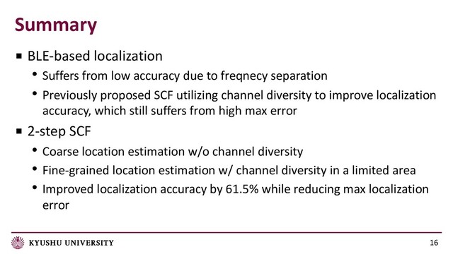 Summary
16
■ BLE-based localization
• Suffers from low accuracy due to freqnecy separation
• Previously proposed SCF utilizing channel diversity to improve localization
accuracy, which still suffers from high max error
■ 2-step SCF
• Coarse location estimation w/o channel diversity
• Fine-grained location estimation w/ channel diversity in a limited area
• Improved localization accuracy by 61.5% while reducing max localization
error

