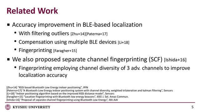 Related Work
[Zhu+14] “RSSI based Bluetooth Low Energy indoor positioning”, IPIN
[Paterna+17] “A Bluetooth Low Energy indoor positioning system with channel diversity, weighted trilateration and kalman filtering”, Sensors
[Li+18] “Indoor positioning algorithm based on the improved RSSI distance model”, Sensors
[Faragher+15] “Location fingerprinting with Bluetooth low energy beacons”, IEEE J. Sel. Areas Commun.
[Ishida+16] “Proposal of separate channel fingerprinting using Bluetooth Low Energy”, IIAI-AAI
5
■ Accuracy improvement in BLE-based localization
• With filtering outliers [Zhu+14][Paterna+17]
• Compensation using multiple BLE devices [Li+18]
• Fingerprinting [Faragher+15]
■ We also proposed separate channel fingerprinting (SCF) [Ishida+16]
• Fingerprinting employing channel diversity of 3 adv. channels to improve
localization accuracy
