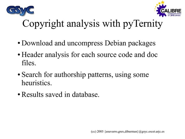 (cc) 2005 {anavarro,grex,dibarman}@gsyc.escet.urjc.es
Copyright analysis with pyTernity
●
Download and uncompress Debian packages
●
Header analysis for each source code and doc
files.
●
Search for authorship patterns, using some
heuristics.
●
Results saved in database.
