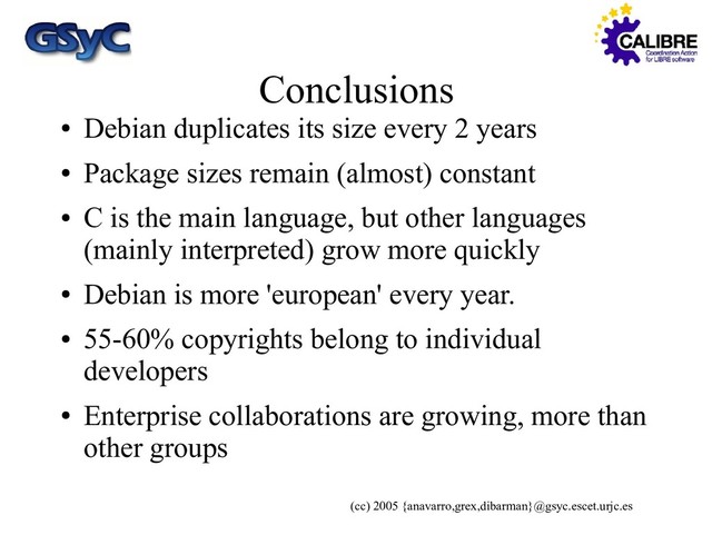 (cc) 2005 {anavarro,grex,dibarman}@gsyc.escet.urjc.es
Conclusions
●
Debian duplicates its size every 2 years
●
Package sizes remain (almost) constant
●
C is the main language, but other languages
(mainly interpreted) grow more quickly
●
Debian is more 'european' every year.
●
55-60% copyrights belong to individual
developers
●
Enterprise collaborations are growing, more than
other groups
