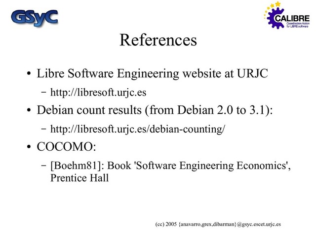 (cc) 2005 {anavarro,grex,dibarman}@gsyc.escet.urjc.es
References
●
Libre Software Engineering website at URJC
– http://libresoft.urjc.es
●
Debian count results (from Debian 2.0 to 3.1):
– http://libresoft.urjc.es/debian-counting/
●
COCOMO:
– [Boehm81]: Book 'Software Engineering Economics',
Prentice Hall
