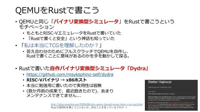 QEMUをRustで書こう
• QEMUと同じ「バイナリ変換型シミュレータ」をRustで書こうという
モチベーション
• もともとRISC-VエミュレータをRustで書いていた
• 「Rustで書くと安全」という神話も知っていた
• 「私は本当にTCGを理解したのか？」
• 答え合わせのためにフルスクラッチでQEMUを自作し、
Rustで書くことに意味があるのかを手を動かして探る。
• Rustで書いた自作バイナリ変換型シミュレータ「Dydra」
• https://github.com/msyksphinz-self/dydra
• RISC-Vバイナリ → x86ホスト
• 本当に勉強用に書いたので実用性は皆無
• (数か月前の成果で、最近飽きたので)、あまり
メンテナンスできてません...
http://blog.vmsplice.net/2020/08/why-qemu-should-move-from-c-to-rust.html
RustでQEMUを書こうじゃないか、的なことを言っているブログ →
