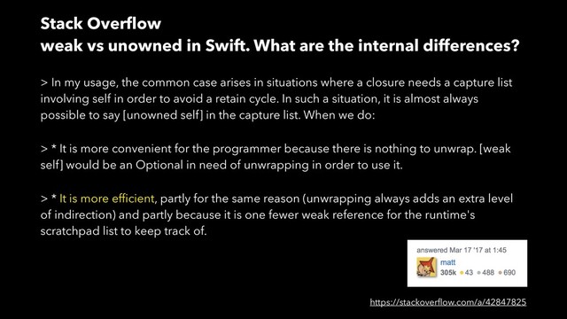 Stack Overﬂow
weak vs unowned in Swift. What are the internal differences?
https://stackoverﬂow.com/a/42847825
> In my usage, the common case arises in situations where a closure needs a capture list
involving self in order to avoid a retain cycle. In such a situation, it is almost always
possible to say [unowned self] in the capture list. When we do:
> * It is more convenient for the programmer because there is nothing to unwrap. [weak
self] would be an Optional in need of unwrapping in order to use it.
> * It is more efﬁcient, partly for the same reason (unwrapping always adds an extra level
of indirection) and partly because it is one fewer weak reference for the runtime's
scratchpad list to keep track of.
