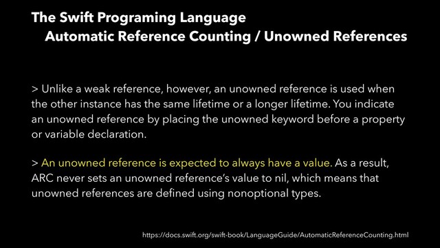 The Swift Programing Language
Automatic Reference Counting / Unowned References
> Unlike a weak reference, however, an unowned reference is used when
the other instance has the same lifetime or a longer lifetime. You indicate
an unowned reference by placing the unowned keyword before a property
or variable declaration.
> An unowned reference is expected to always have a value. As a result,
ARC never sets an unowned reference’s value to nil, which means that
unowned references are deﬁned using nonoptional types.
https://docs.swift.org/swift-book/LanguageGuide/AutomaticReferenceCounting.html
