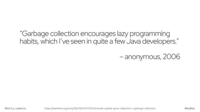 @holly_cummins #RedHat
“Garbage collection encourages lazy programming
habits, which I’ve seen in quite a few Java developers.”


– anonymous, 2006
https://slashdot.org/story/06/08/07/2126253/xcode-update-gives-objective-c-garbage-collection
