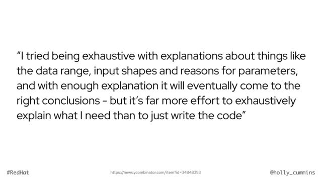 @holly_cummins
#RedHat
“I tried being exhaustive with explanations about things like
the data range, input shapes and reasons for parameters,
and with enough explanation it will eventually come to the
right conclusions - but it’s far more effort to exhaustively
explain what I need than to just write the code”
https://news.ycombinator.com/item?id=34848353
