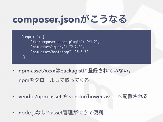 composer.json͕͜͏ͳΔ
"require": {
"fxp/composer-asset-plugin": "^1.2",
"npm-asset/jquery": "2.2.0",
"npm-asset/bootstrap": "3.3.7"
}
• npm-asset/xxxx͸packagistʹొ࿥͞Ε͍ͯͳ͍ɻ 
npmΛΫϩʔϧͯ͠औͬͯ͘Δ
• vendor/npm-asset ΍ vendor/bower-asset ΁഑ஔ͞ΕΔ
• node.jsͳ͠Ͱasset؅ཧ͕Ͱ͖ͯศརʂ

