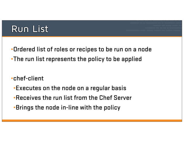 Run List
•Ordered list of roles or recipes to be run on a node
•The run list represents the policy to be applied
•chef-client
•Executes on the node on a regular basis
•Receives the run list from the Chef Server
•Brings the node in-line with the policy
