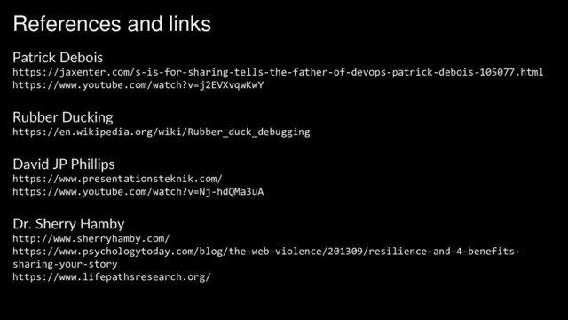 References and links
Patrick Debois
https://jaxenter.com/s-is-for-sharing-tells-the-father-of-devops-patrick-debois-105077.html
https://www.youtube.com/watch?v=j2EVXvqwKwY
Rubber Ducking
https://en.wikipedia.org/wiki/Rubber_duck_debugging
David JP Phillips
https://www.presentationsteknik.com/
https://www.youtube.com/watch?v=Nj-hdQMa3uA
Dr. Sherry Hamby
http://www.sherryhamby.com/
https://www.psychologytoday.com/blog/the-web-violence/201309/resilience-and-4-benefits-
sharing-your-story
https://www.lifepathsresearch.org/
