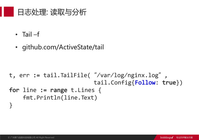 专业DSP解决方案  
©  广州舜飞信息科技有限公司  All  Right  ReservedAll  Right  Reserved  
•  Tail  –f  
•  github.com/ActiveState/tail  
日志处理:  读取与分析  
t,  err  :=  tail.TailFile(“/var/log/nginx.log”,  
                                            tail.Config{Follow:  true})
for  line  :=  range  t.Lines  {
        fmt.Println(line.Text)  
}
