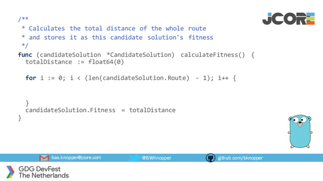 bas.knopper@jcore.com @BWKnopper github.com/bknopper
/**
* Calculates the total distance of the whole route
* and stores it as this candidate solution's fitness
*/
func (candidateSolution *CandidateSolution) calculateFitness() {
totalDistance := float64(0)
for i := 0; i < (len(candidateSolution.Route) - 1); i++ {
}
candidateSolution.Fitness = totalDistance
}
