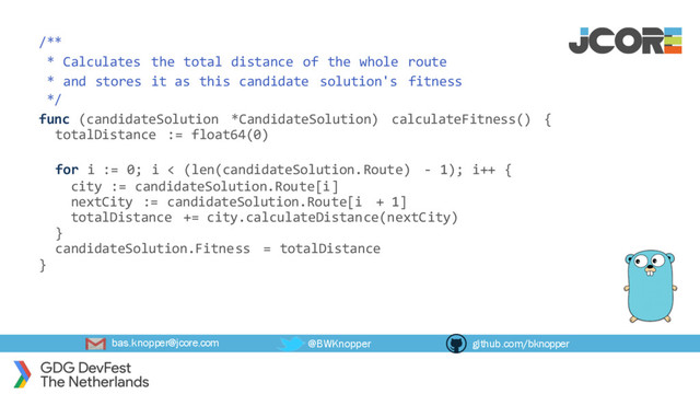 bas.knopper@jcore.com @BWKnopper github.com/bknopper
/**
* Calculates the total distance of the whole route
* and stores it as this candidate solution's fitness
*/
func (candidateSolution *CandidateSolution) calculateFitness() {
totalDistance := float64(0)
for i := 0; i < (len(candidateSolution.Route) - 1); i++ {
city := candidateSolution.Route[i]
nextCity := candidateSolution.Route[i + 1]
totalDistance += city.calculateDistance(nextCity)
}
candidateSolution.Fitness = totalDistance
}
