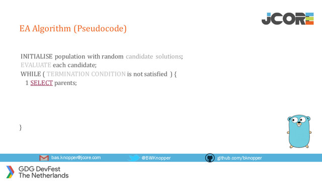 bas.knopper@jcore.com @BWKnopper github.com/bknopper
EA Algorithm (Pseudocode)
INITIALISE population with random candidate solutions;
EVALUATE each candidate;
WHILE ( TERMINATION CONDITION is not satisfied ) {
1 SELECT parents;
}
