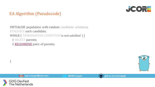 bas.knopper@jcore.com @BWKnopper github.com/bknopper
EA Algorithm (Pseudocode)
INITIALISE population with random candidate solutions;
EVALUATE each candidate;
WHILE ( TERMINATION CONDITION is not satisfied ) {
1 SELECT parents;
2 RECOMBINE pairs of parents;
}
