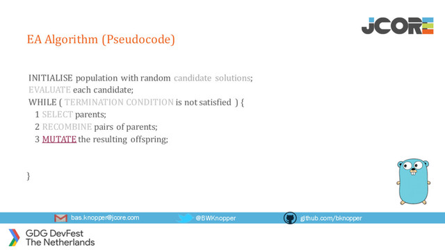 bas.knopper@jcore.com @BWKnopper github.com/bknopper
EA Algorithm (Pseudocode)
INITIALISE population with random candidate solutions;
EVALUATE each candidate;
WHILE ( TERMINATION CONDITION is not satisfied ) {
1 SELECT parents;
2 RECOMBINE pairs of parents;
3 MUTATE the resulting offspring;
}
