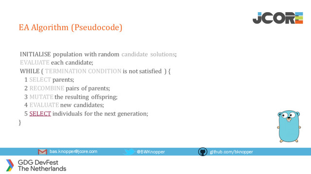 bas.knopper@jcore.com @BWKnopper github.com/bknopper
EA Algorithm (Pseudocode)
INITIALISE population with random candidate solutions;
EVALUATE each candidate;
WHILE ( TERMINATION CONDITION is not satisfied ) {
1 SELECT parents;
2 RECOMBINE pairs of parents;
3 MUTATE the resulting offspring;
4 EVALUATE new candidates;
5 SELECT individuals for the next generation;
}
