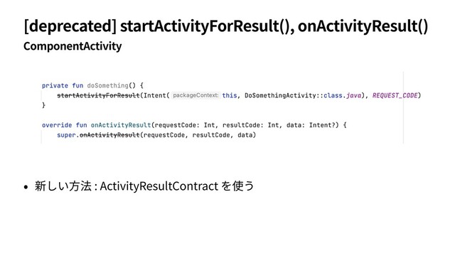 [deprecated] startActivityForResult(), onActivityResult()
ComponentActivity
• 新しい⽅法 : ActivityResultContract を使う
