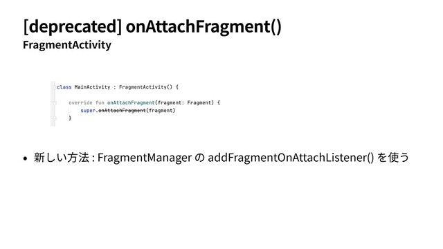 [deprecated] onAttachFragment()
FragmentActivity
• 新しい⽅法 : FragmentManager の addFragmentOnAttachListener() を使う
