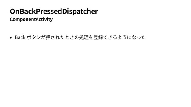 OnBackPressedDispatcher
ComponentActivity
• Back ボタンが押されたときの処理を登録できるようになった
